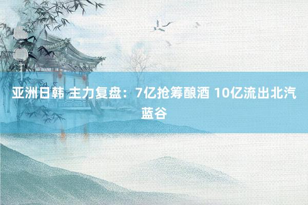 亚洲日韩 主力复盘：7亿抢筹酿酒 10亿流出北汽蓝谷