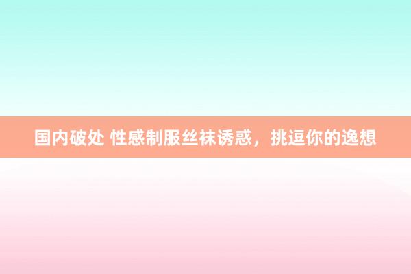 国内破处 性感制服丝袜诱惑，挑逗你的逸想