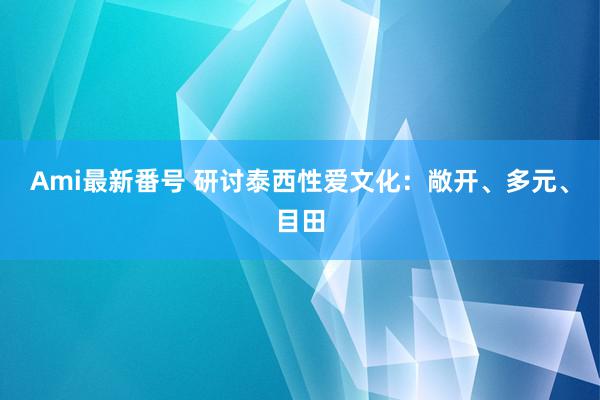 Ami最新番号 研讨泰西性爱文化：敞开、多元、目田