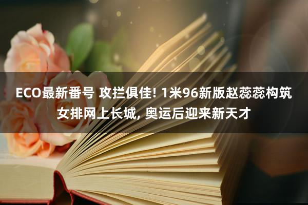 ECO最新番号 攻拦俱佳! 1米96新版赵蕊蕊构筑女排网上长城, 奥运后迎来新天才