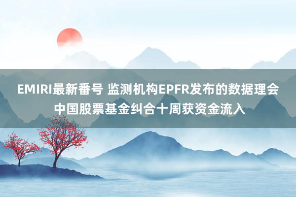 EMIRI最新番号 监测机构EPFR发布的数据理会 中国股票基金纠合十周获资金流入