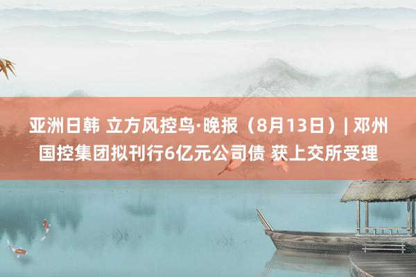 亚洲日韩 立方风控鸟·晚报（8月13日）| 邓州国控集团拟刊行6亿元公司债 获上交所受理