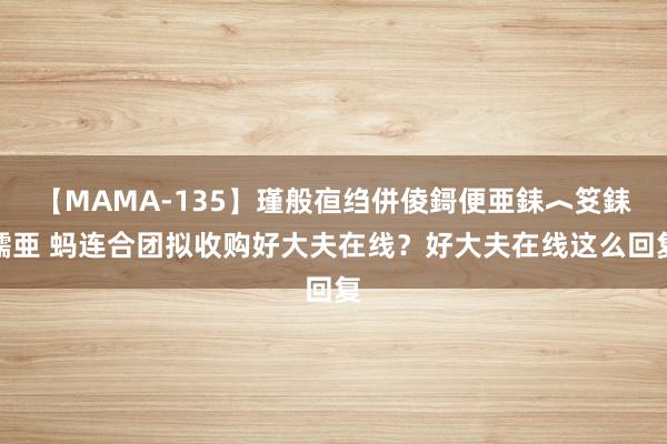 【MAMA-135】瑾般亱绉併倰鎶便亜銇︿笅銇曘亜 蚂连合团拟收购好大夫在线？好大夫在线这么回复