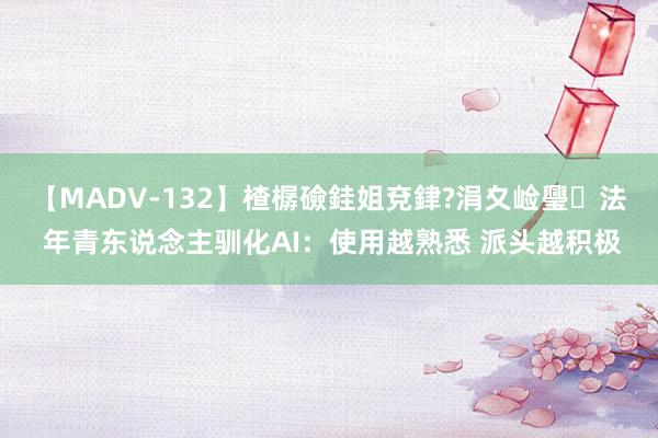 【MADV-132】楂樼礆銈姐兗銉?涓夊崄璺法 年青东说念主驯化AI：使用越熟悉 派头越积极