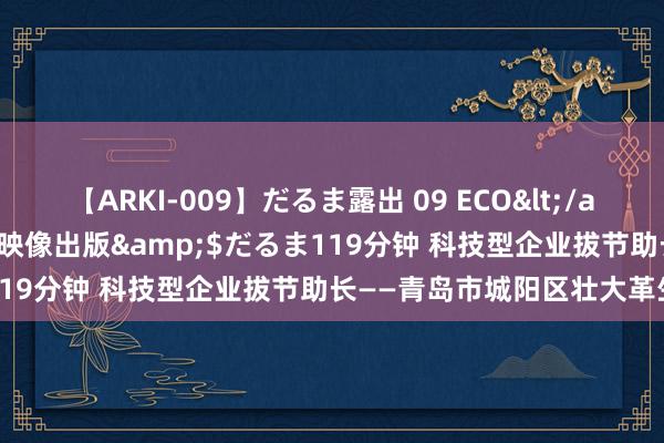 【ARKI-009】だるま露出 09 ECO</a>2008-06-19桃太郎映像出版&$だるま119分钟 科技型企业拔节助长——青岛市城阳区壮大革生力军