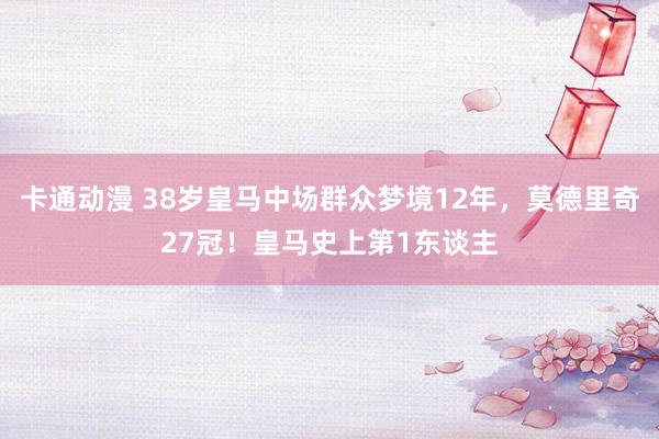 卡通动漫 38岁皇马中场群众梦境12年，莫德里奇27冠！皇马史上第1东谈主