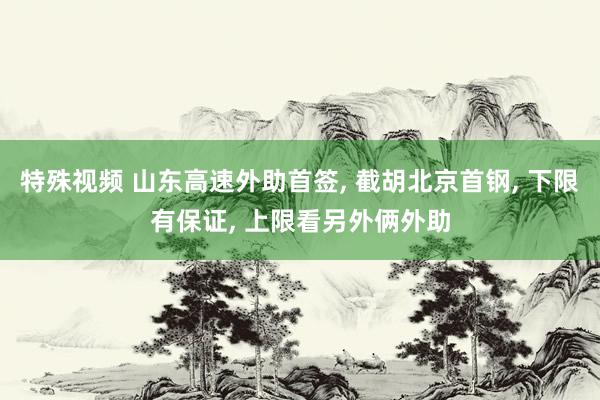 特殊视频 山东高速外助首签, 截胡北京首钢, 下限有保证, 上限看另外俩外助