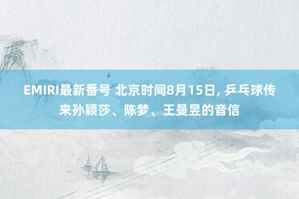 EMIRI最新番号 北京时间8月15日, 乒乓球传来孙颖莎、陈梦、王曼昱的音信