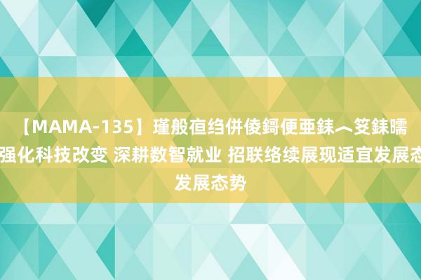 【MAMA-135】瑾般亱绉併倰鎶便亜銇︿笅銇曘亜 强化科技改变 深耕数智就业 招联络续展现适宜发展态势