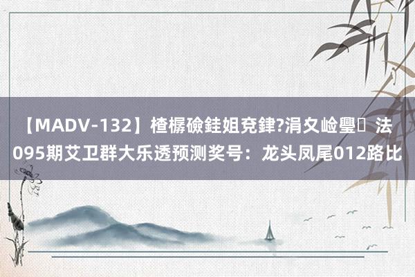 【MADV-132】楂樼礆銈姐兗銉?涓夊崄璺法 095期艾卫群大乐透预测奖号：龙头凤尾012路比