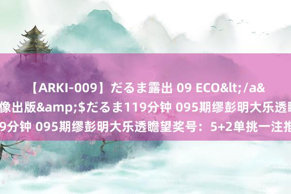 【ARKI-009】だるま露出 09 ECO</a>2008-06-19桃太郎映像出版&$だるま119分钟 095期缪彭明大乐透瞻望奖号：5+2单挑一注推选