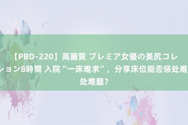 【PBD-220】高画質 プレミア女優の美尻コレクション8時間 入院“一床难求”，分享床位能否惩处难题？