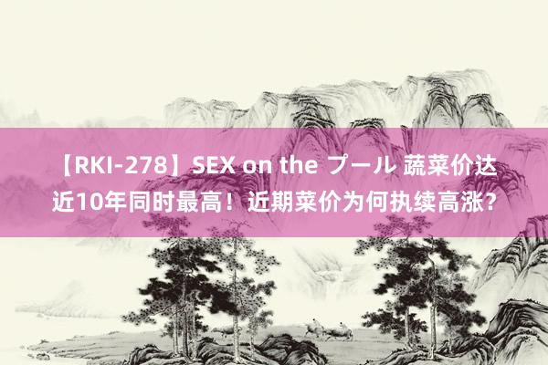 【RKI-278】SEX on the プール 蔬菜价达近10年同时最高！近期菜价为何执续高涨？