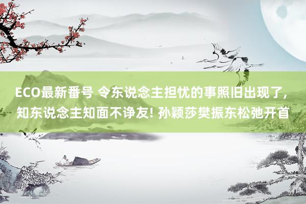 ECO最新番号 令东说念主担忧的事照旧出现了, 知东说念主知面不诤友! 孙颖莎樊振东松弛开首