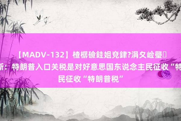 【MADV-132】楂樼礆銈姐兗銉?涓夊崄璺法 哈里斯：特朗普入口关税是对好意思国东说念主民征收“特朗普税”