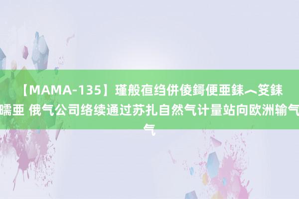 【MAMA-135】瑾般亱绉併倰鎶便亜銇︿笅銇曘亜 俄气公司络续通过苏扎自然气计量站向欧洲输气