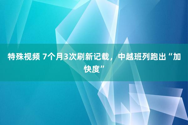 特殊视频 7个月3次刷新记载，中越班列跑出“加快度”