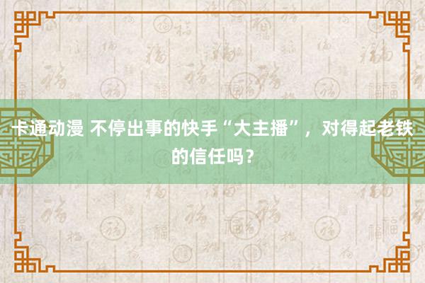 卡通动漫 不停出事的快手“大主播”，对得起老铁的信任吗？