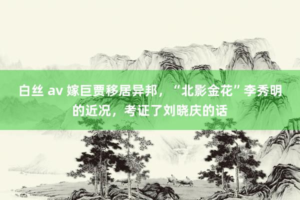 白丝 av 嫁巨贾移居异邦，“北影金花”李秀明的近况，考证了刘晓庆的话