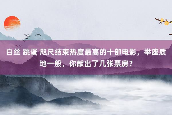 白丝 跳蛋 咫尺结束热度最高的十部电影，举座质地一般，你献出了几张票房？