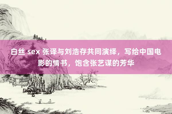 白丝 sex 张译与刘浩存共同演绎，写给中国电影的情书，饱含张艺谋的芳华