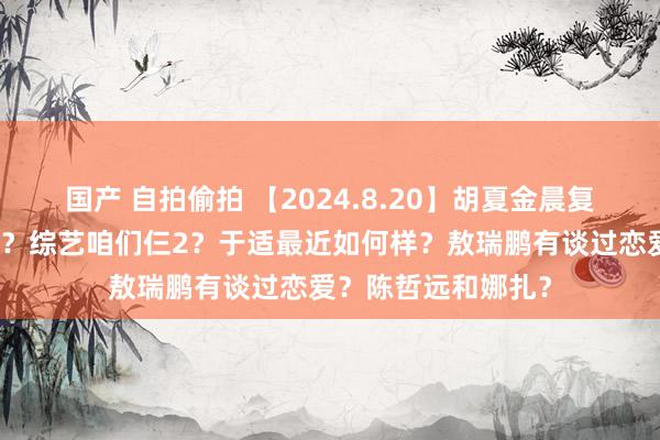 国产 自拍偷拍 【2024.8.20】胡夏金晨复合？饭圈女孩有钱？综艺咱们仨2？于适最近如何样？敖瑞鹏有谈过恋爱？陈哲远和娜扎？