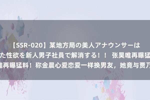 【SSR-020】某地方局の美人アナウンサーは忙し過ぎて溜まりまくった性欲を新人男子社員で解消する！！ 张昊唯再曝猛料！称金晨心爱恋爱一样换男友，她竟与贾乃亮还有过一段情？