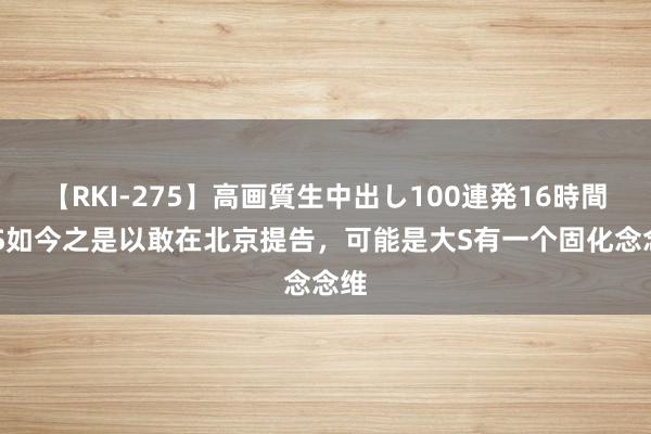 【RKI-275】高画質生中出し100連発16時間 大S如今之是以敢在北京提告，可能是大S有一个固化念念维