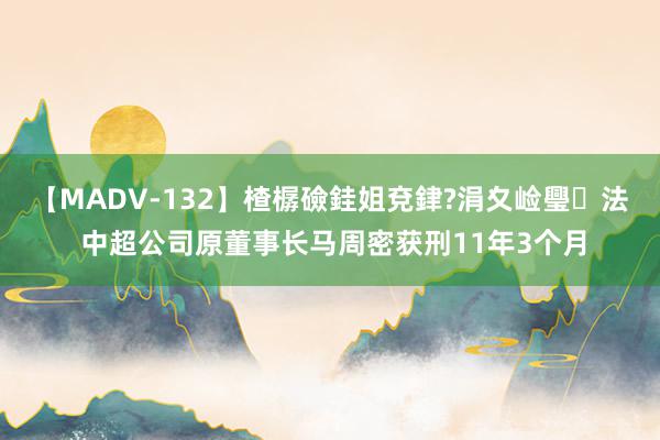 【MADV-132】楂樼礆銈姐兗銉?涓夊崄璺法 中超公司原董事长马周密获刑11年3个月