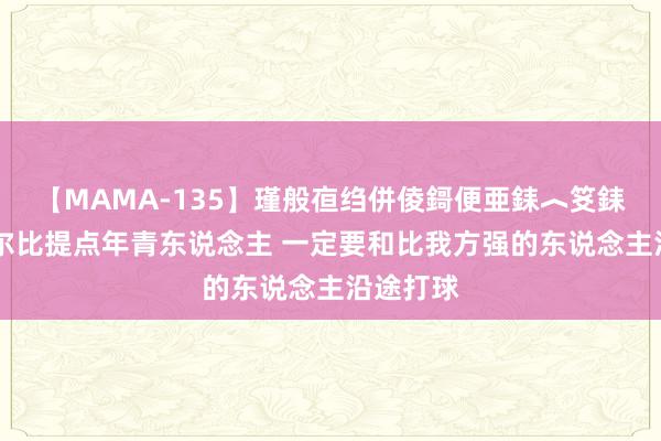 【MAMA-135】瑾般亱绉併倰鎶便亜銇︿笅銇曘亜 塞尔比提点年青东说念主 一定要和比我方强的东说念主沿途打球