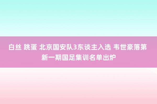 白丝 跳蛋 北京国安队3东谈主入选 韦世豪落第 新一期国足集训名单出炉