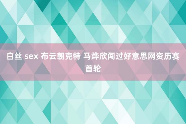 白丝 sex 布云朝克特 马烨欣闯过好意思网资历赛首轮