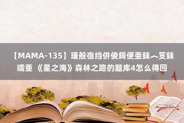 【MAMA-135】瑾般亱绉併倰鎶便亜銇︿笅銇曘亜 《星之海》森林之路的题库4怎么得回