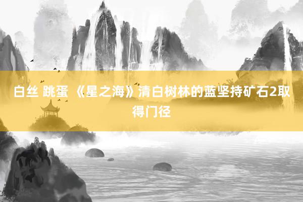 白丝 跳蛋 《星之海》清白树林的蓝坚持矿石2取得门径