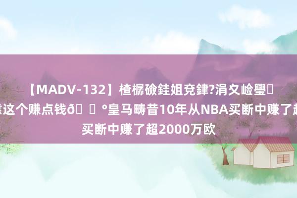 【MADV-132】楂樼礆銈姐兗銉?涓夊崄璺法 你不错靠这个赚点钱💰皇马畴昔10年从NBA买断中赚了超2000万欧