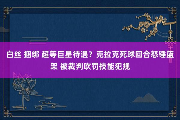 白丝 捆绑 超等巨星待遇？克拉克死球回合怒锤篮架 被裁判吹罚技能犯规