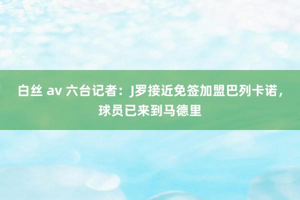 白丝 av 六台记者：J罗接近免签加盟巴列卡诺，球员已来到马德里