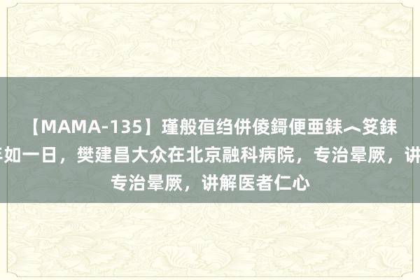 【MAMA-135】瑾般亱绉併倰鎶便亜銇︿笅銇曘亜 六十年如一日，樊建昌大众在北京融科病院，专治晕厥，讲解医者仁心