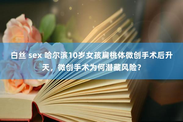 白丝 sex 哈尔滨10岁女孩扁桃体微创手术后升天，微创手术为何潜藏风险？