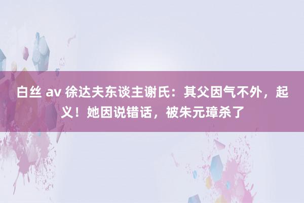 白丝 av 徐达夫东谈主谢氏：其父因气不外，起义！她因说错话，被朱元璋杀了