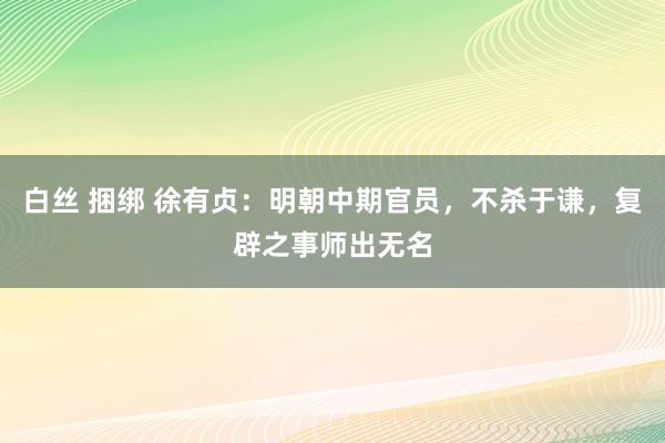 白丝 捆绑 徐有贞：明朝中期官员，不杀于谦，复辟之事师出无名