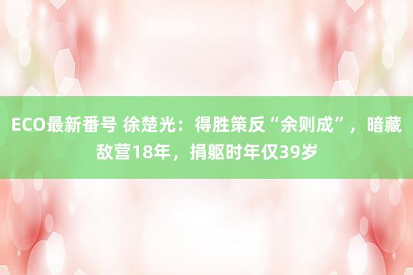 ECO最新番号 徐楚光：得胜策反“余则成”，暗藏敌营18年，捐躯时年仅39岁