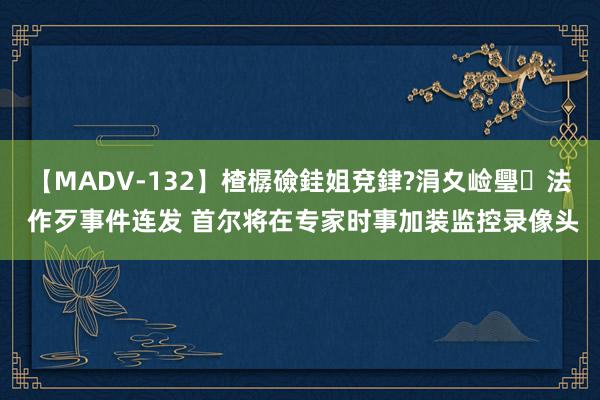 【MADV-132】楂樼礆銈姐兗銉?涓夊崄璺法 作歹事件连发 首尔将在专家时事加装监控录像头