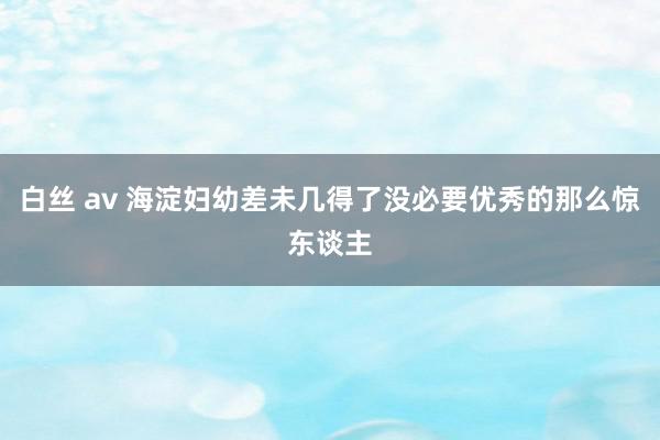 白丝 av 海淀妇幼差未几得了没必要优秀的那么惊东谈主