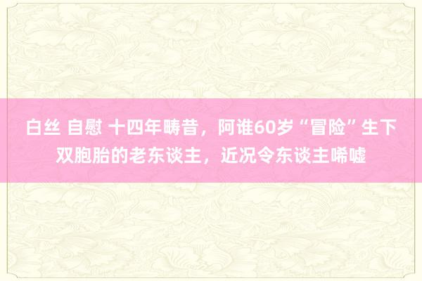 白丝 自慰 十四年畴昔，阿谁60岁“冒险”生下双胞胎的老东谈主，近况令东谈主唏嘘