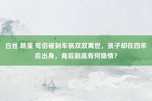 白丝 跳蛋 鸳侣碰到车祸双双离世，孩子却在四年后出身，背后到底有何隐情？