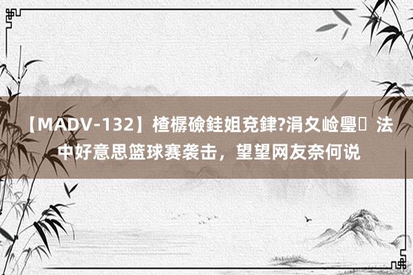 【MADV-132】楂樼礆銈姐兗銉?涓夊崄璺法 中好意思篮球赛袭击，望望网友奈何说