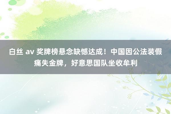 白丝 av 奖牌榜悬念缺憾达成！中国因公法装假痛失金牌，好意思国队坐收牟利