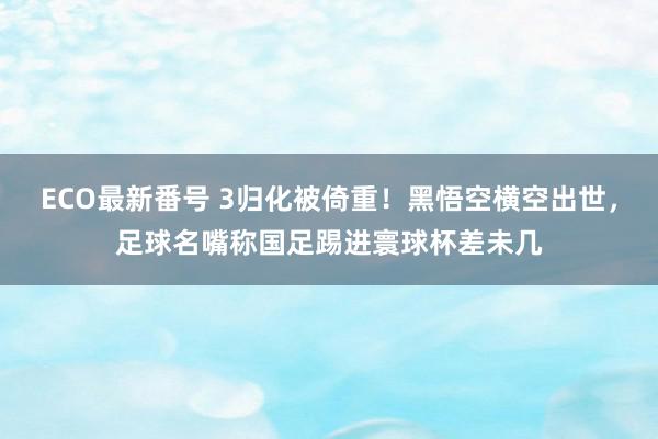 ECO最新番号 3归化被倚重！黑悟空横空出世，足球名嘴称国足踢进寰球杯差未几