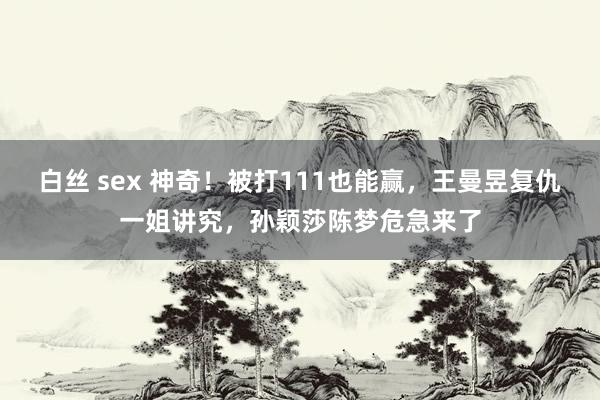 白丝 sex 神奇！被打111也能赢，王曼昱复仇一姐讲究，孙颖莎陈梦危急来了